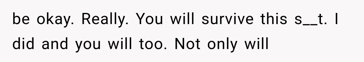 be okay. Really. You will survive this s__t. I did and you will too. Not only will