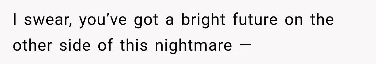 I swear, you’ve got a bright future on the other side of this nightmare —