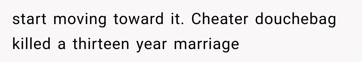 start moving toward it. Cheater douchebag killed a thirteen year marriage