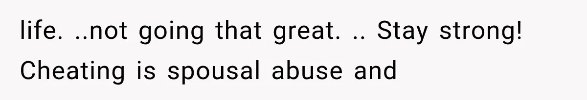 life. ..not going that great. .. Stay strong! Cheating is spousal abuse and