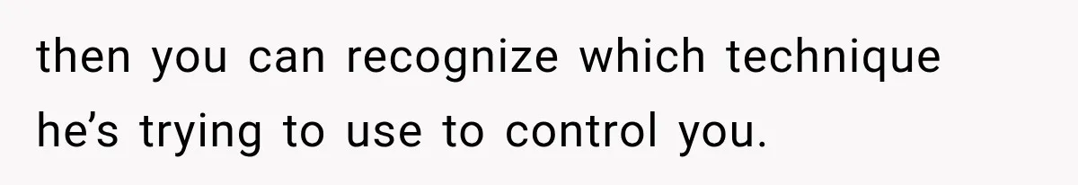 then you can recognize which technique he’s trying to use to control you.