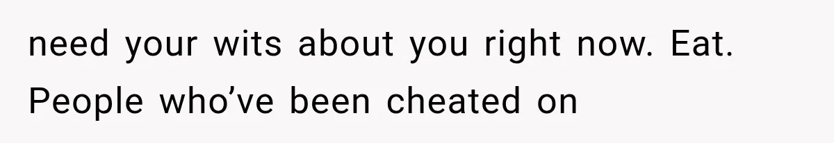 need your wits about you right now. Eat. People who’ve been cheated on