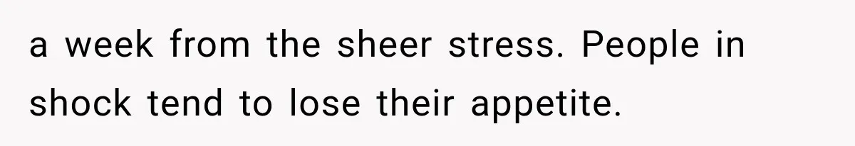 a week from the sheer stress. People in shock tend to lose their appetite.