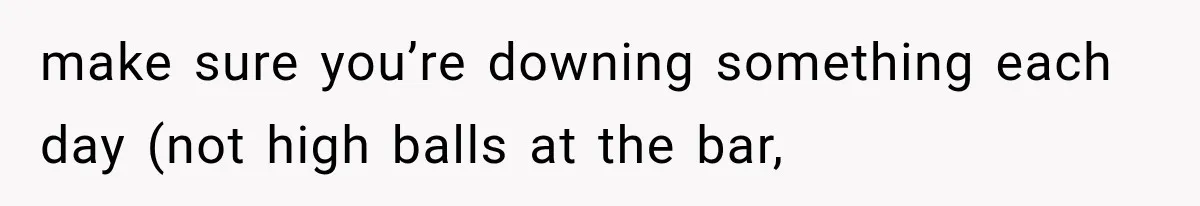 make sure you’re downing something each day (not high balls at the bar,