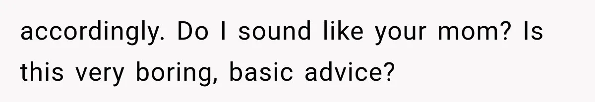 accordingly. Do I sound like your mom? Is this very boring, basic advice?