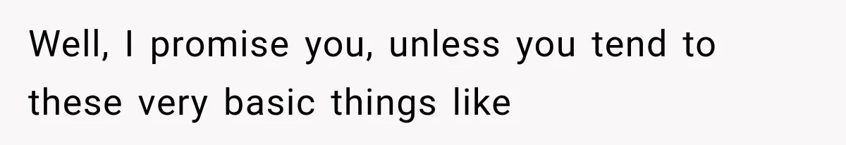 Well, I promise you, unless you tend to these very basic things like