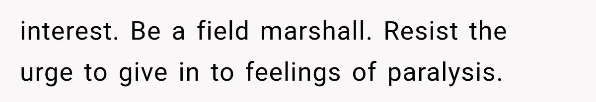interest. Be a field marshall. Resist the urge to give in to feelings of paralysis.