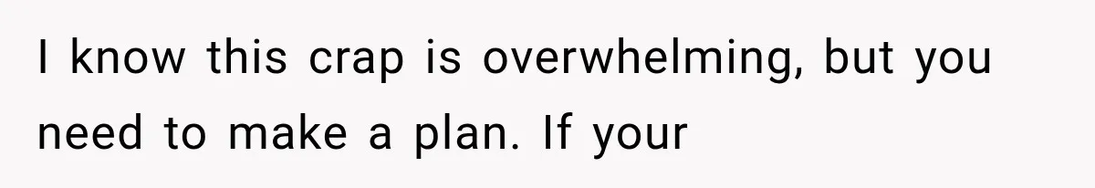 I know this crap is overwhelming, but you need to make a plan. If your