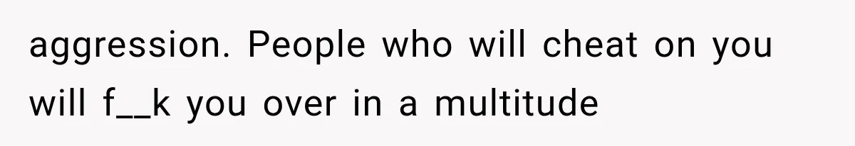 aggression. People who will cheat on you will f__k you over in a multitude