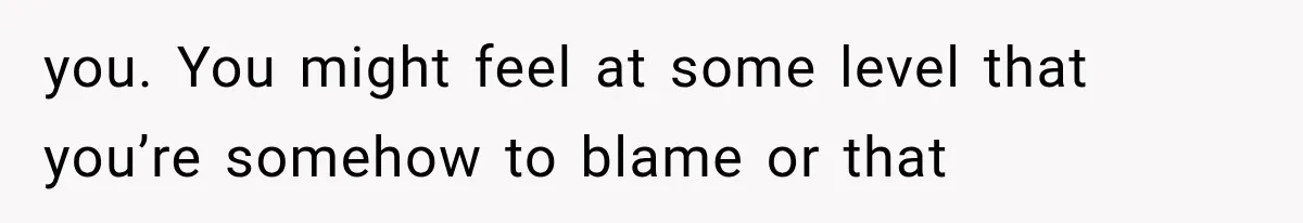 you. You might feel at some level that you’re somehow to blame or that