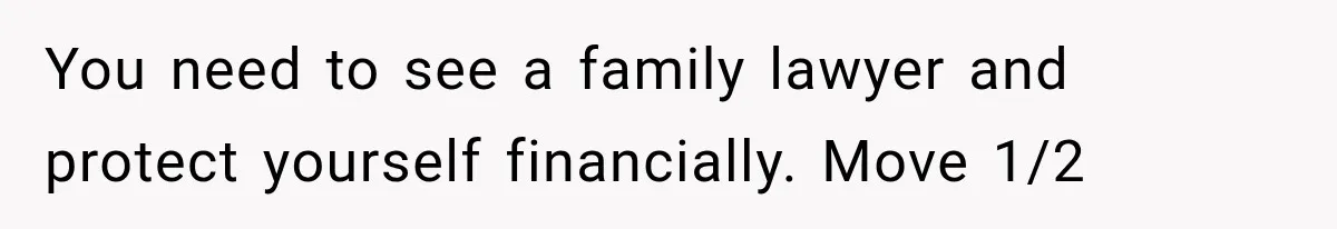 You need to see a family lawyer and protect yourself financially. Move 1/2