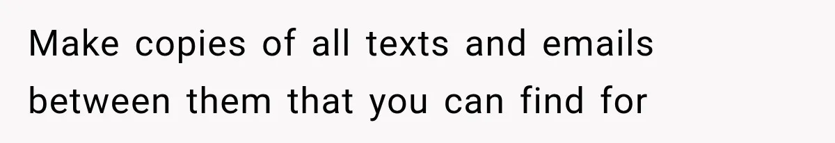 Make copies of all texts and emails between them that you can find for