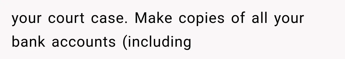 your court case. Make copies of all your bank accounts (including