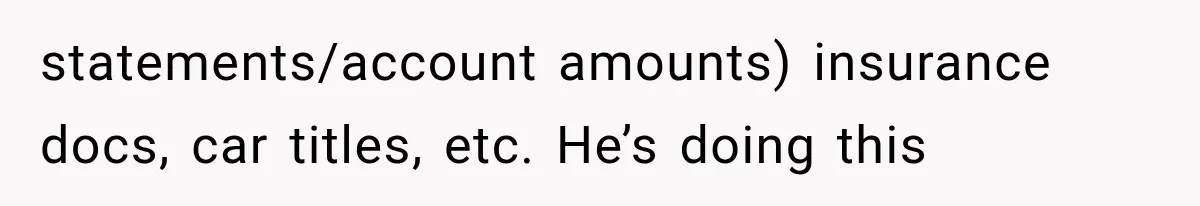 statements/account amounts) insurance docs, car titles, etc. He’s doing this