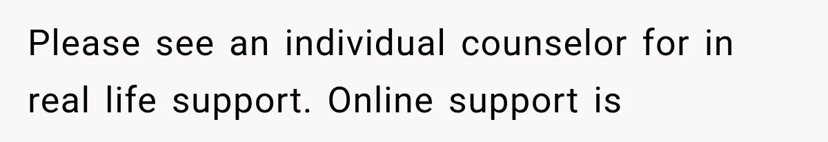 Please see an individual counselor for in real life support. Online support is