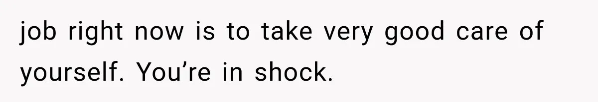 job right now is to take very good care of yourself. You’re in shock.
