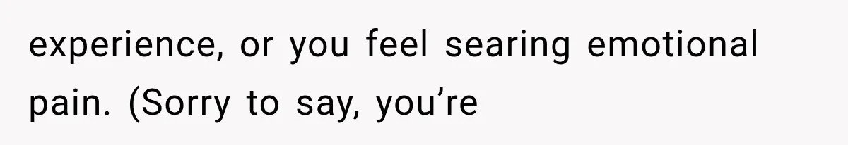 experience, or you feel searing emotional pain. (Sorry to say, you’re