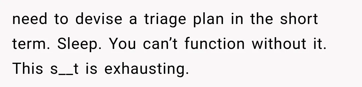 need to devise a triage plan in the short term. Sleep. You can’t function without it. This s__t is exhausting.