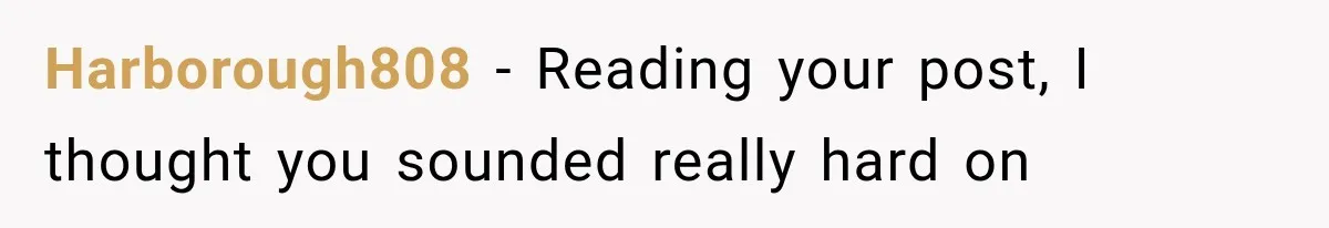 Harborough808 − Reading your post, I thought you sounded really hard on