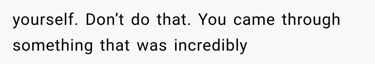 yourself. Don’t do that. You came through something that was incredibly