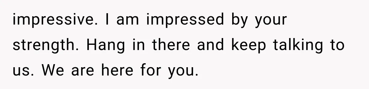 impressive. I am impressed by your strength. Hang in there and keep talking to us. We are here for you.