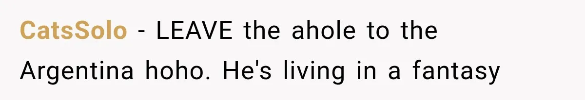 CatsSolo − LEAVE the ahole to the Argentina hoho. He's living in a fantasy