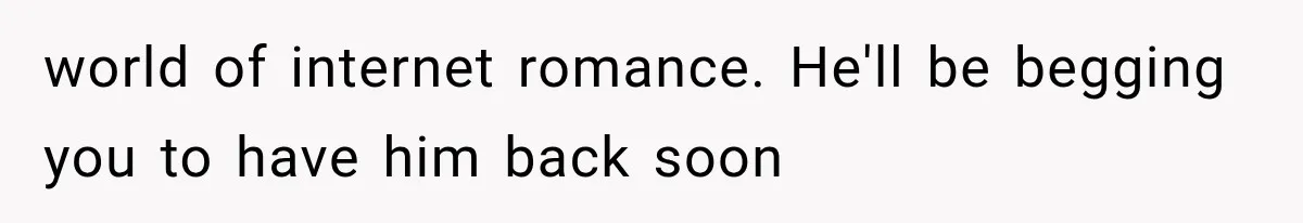 world of internet romance. He'll be begging you to have him back soon