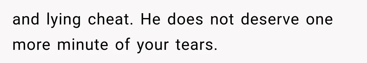and lying cheat. He does not deserve one more minute of your tears.