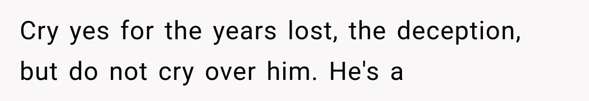 Cry yes for the years lost, the deception, but do not cry over him. He's a