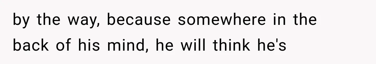 by the way, because somewhere in the back of his mind, he will think he's