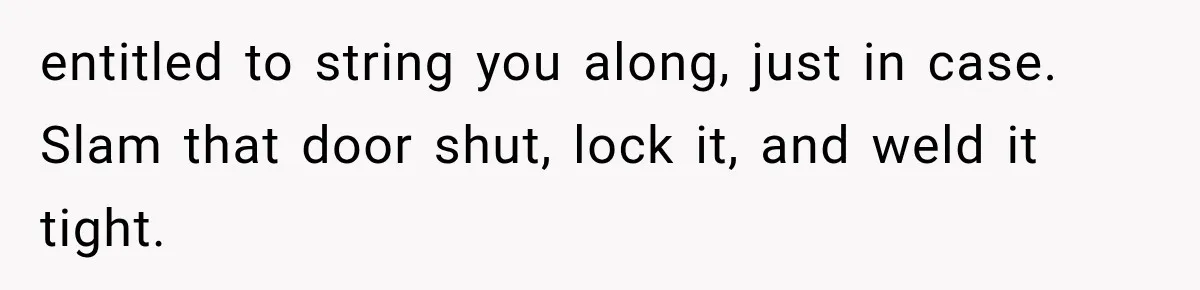 entitled to string you along, just in case. Slam that door shut, lock it, and weld it tight.