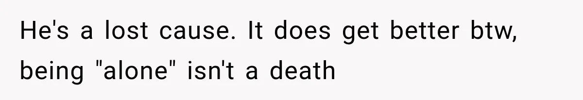 He's a lost cause. It does get better btw, being "alone" isn't a death