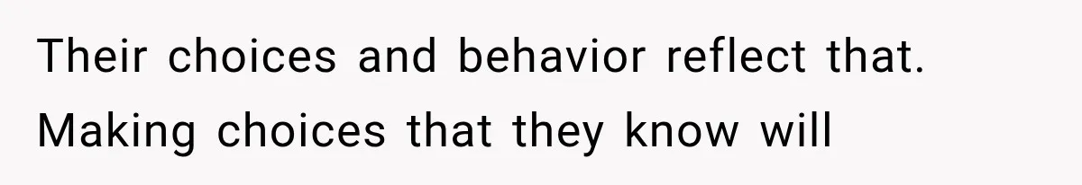 Their choices and behavior reflect that. Making choices that they know will