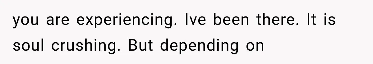 you are experiencing. Ive been there. It is soul crushing. But depending on