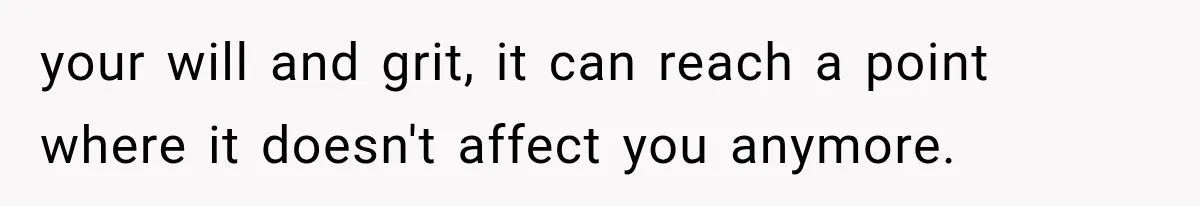 your will and grit, it can reach a point where it doesn't affect you anymore.