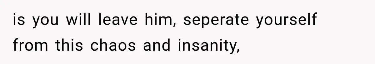 is you will leave him, seperate yourself from this chaos and insanity,