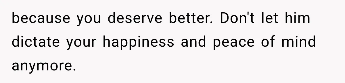 because you deserve better. Don't let him dictate your happiness and peace of mind anymore.