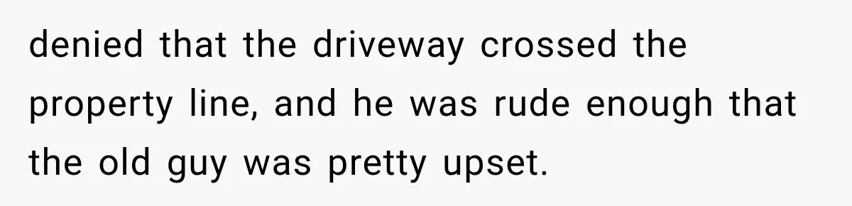 Neighbor Builds Driveway on Elderly Couple’s Land, Then Their Friend Parks a Truck to Stop Him denied that the driveway crossed the property line, and he was rude enough that the old guy was pretty upset.