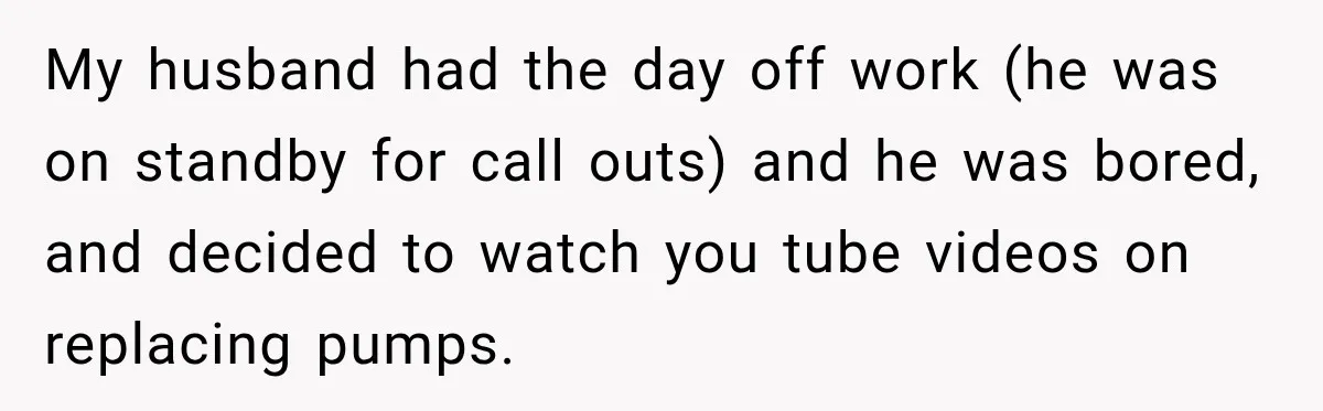 Husband Watches YouTube Tutorials And Saves His Family $5,000 By Fixing Their Well My husband had the day off work (he was on standby for call outs) and he was bored, and decided to watch you tube videos on replacing pumps.