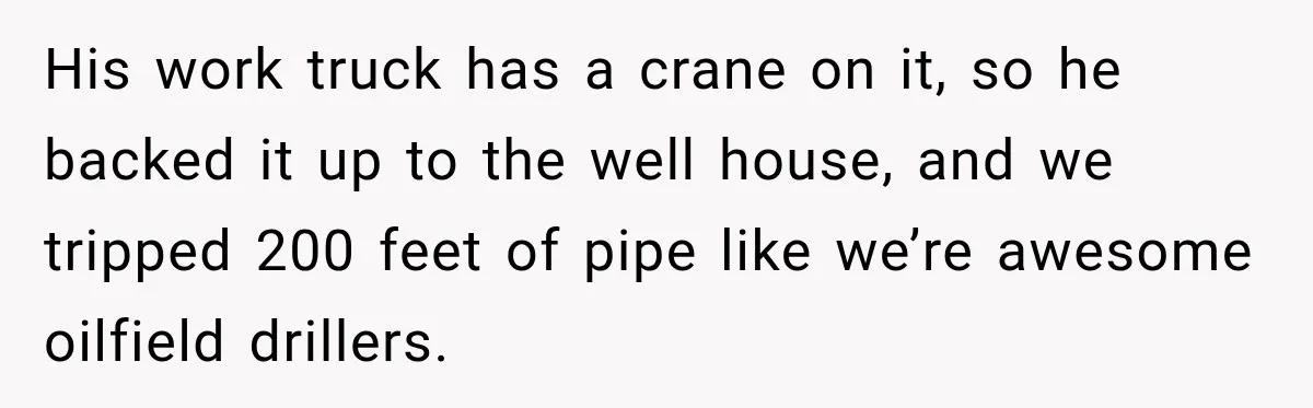 Husband Watches YouTube Tutorials And Saves His Family $5,000 By Fixing Their Well His work truck has a crane on it, so he backed it up to the well house, and we tripped 200 feet of pipe like we’re awesome oilfield drillers.