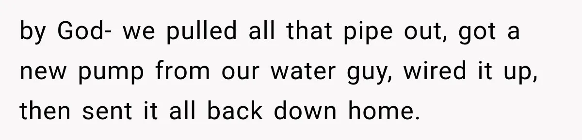 Husband Watches YouTube Tutorials And Saves His Family $5,000 By Fixing Their Well by God- we pulled all that pipe out, got a new pump from our water guy, wired it up, then sent it all back down home.