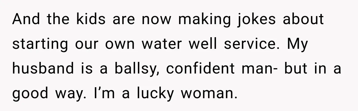 Husband Watches YouTube Tutorials And Saves His Family $5,000 By Fixing Their Well And the kids are now making jokes about starting our own water well service. My husband is a ballsy, confident man- but in a good way. I’m a lucky woman.