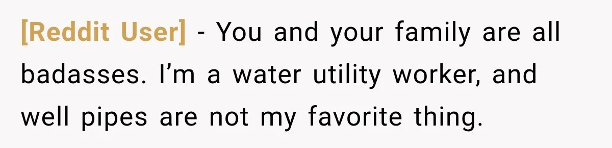 [Reddit User] − You and your family are all badasses. I’m a water utility worker, and well pipes are not my favorite thing.