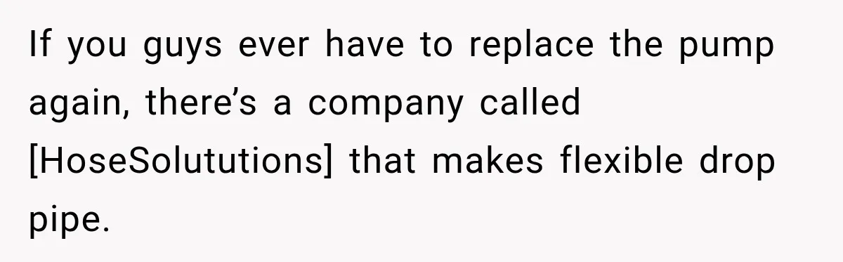 If you guys ever have to replace the pump again, there’s a company called [HoseSolututions] that makes flexible drop pipe.
