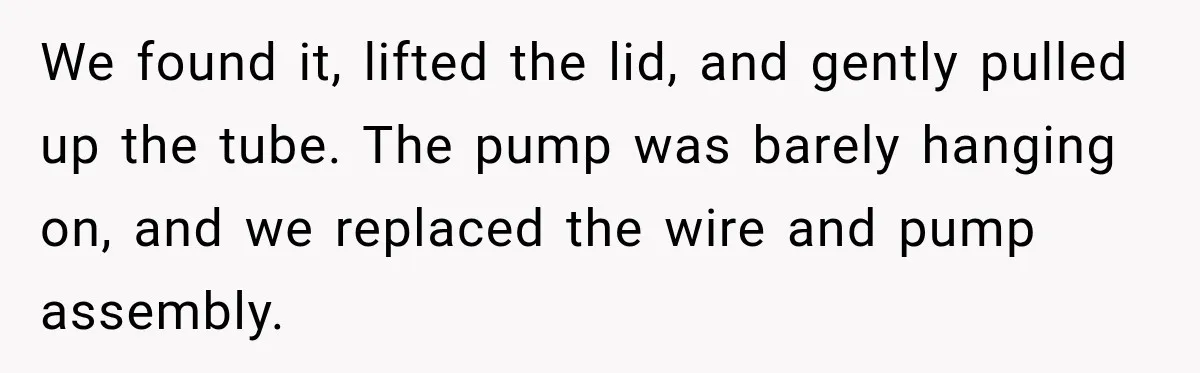 Husband Watches YouTube Tutorials And Saves His Family $5,000 By Fixing Their Well We found it, lifted the lid, and gently pulled up the tube. The pump was barely hanging on, and we replaced the wire and pump assembly.