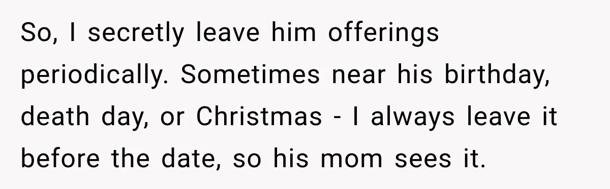 Woman Secretly Leaves Flowers At A Childhood Crush’s Grave To Help His Mother Remember Him So, I secretly leave him offerings periodically. Sometimes near his birthday, death day, or Christmas - I always leave it before the date, so his mom sees it.