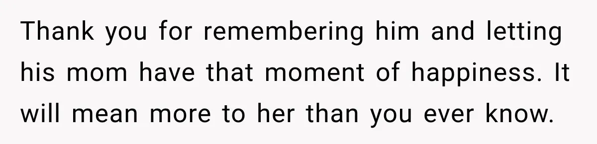 Woman Secretly Leaves Flowers At A Childhood Crush’s Grave To Help His Mother Remember Him Thank you for remembering him and letting his mom have that moment of happiness. It will mean more to her than you ever know.