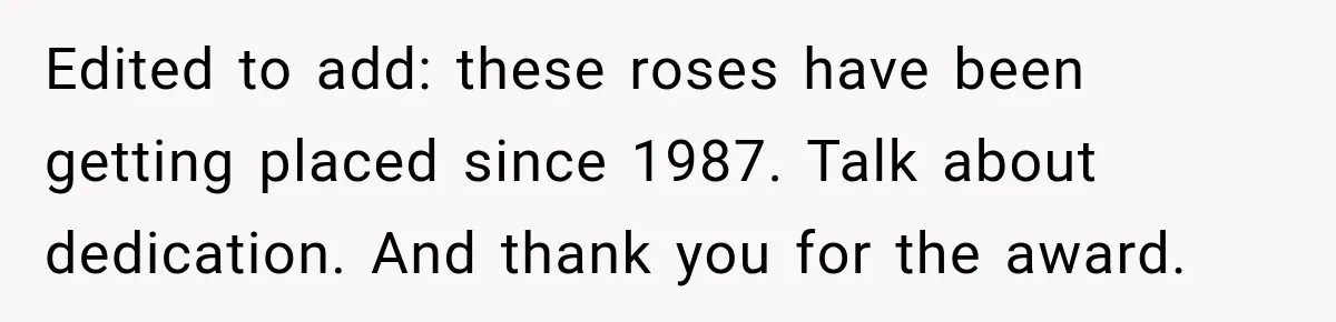 Woman Secretly Leaves Flowers At A Childhood Crush’s Grave To Help His Mother Remember Him Edited to add: these roses have been getting placed since 1987. Talk about dedication. And thank you for the award.