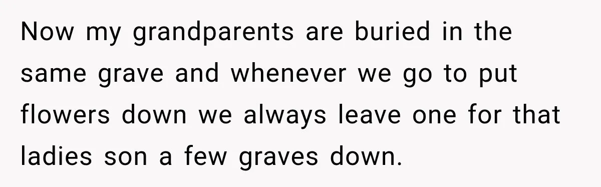 Woman Secretly Leaves Flowers At A Childhood Crush’s Grave To Help His Mother Remember Him Now my grandparents are buried in the same grave and whenever we go to put flowers down we always leave one for that ladies son a few graves down.