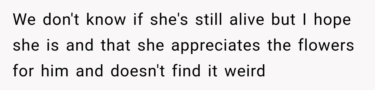 Woman Secretly Leaves Flowers At A Childhood Crush’s Grave To Help His Mother Remember Him We don't know if she's still alive but I hope she is and that she appreciates the flowers for him and doesn't find it weird